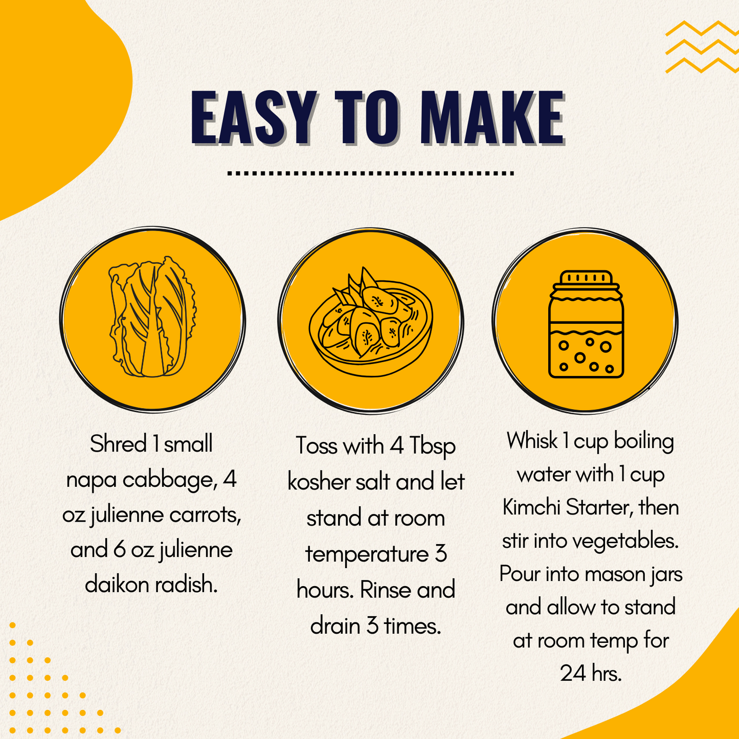 Instructions for making Kimchi with Shawhan Farms Kimchi starter. Shred a napa cabbage, toss with kosher salt and let sit for 3 hours. Rinse thoroughly. Combine hot water and kimchi starter to rehydrate it. Stir water and kimchi starter into the shredded vegetables, store in mason jars at room temperature for at least 24 hours.
